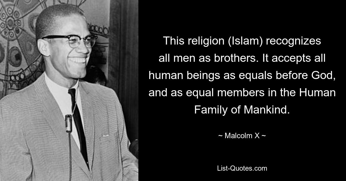 This religion (Islam) recognizes all men as brothers. It accepts all human beings as equals before God, and as equal members in the Human Family of Mankind. — © Malcolm X