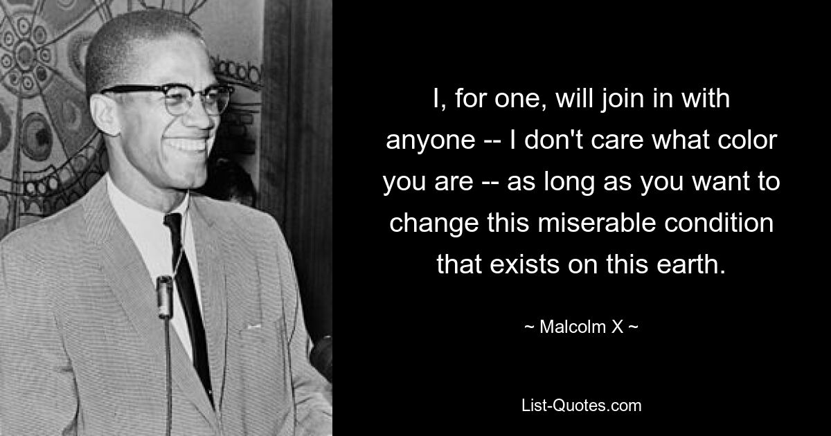 I, for one, will join in with anyone -- I don't care what color you are -- as long as you want to change this miserable condition that exists on this earth. — © Malcolm X