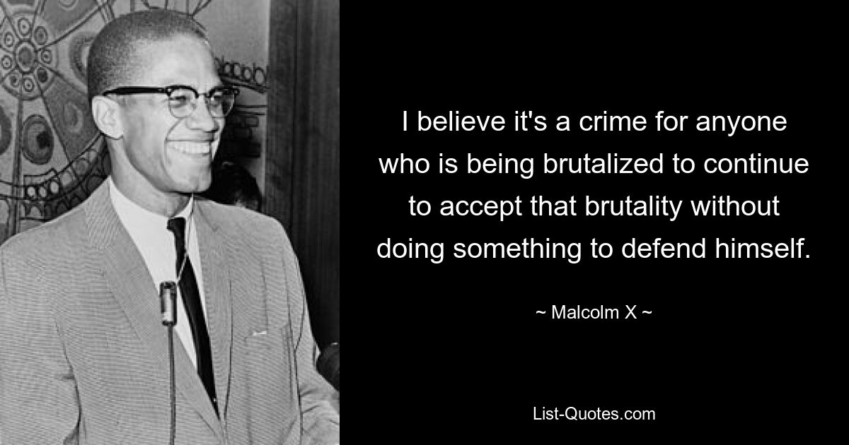 I believe it's a crime for anyone who is being brutalized to continue to accept that brutality without doing something to defend himself. — © Malcolm X