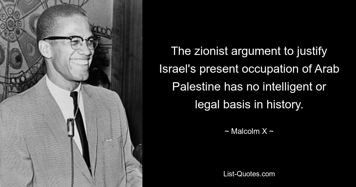 The zionist argument to justify Israel's present occupation of Arab Palestine has no intelligent or legal basis in history. — © Malcolm X