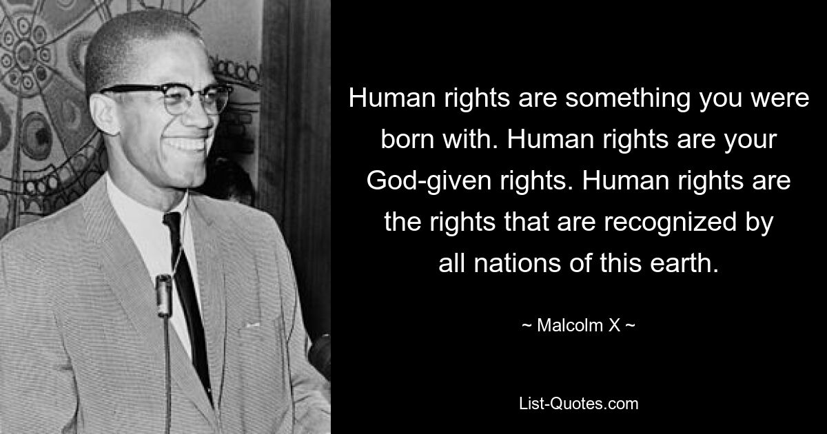 Menschenrechte sind etwas, mit dem man geboren wurde. Menschenrechte sind Ihre von Gott gegebenen Rechte. Menschenrechte sind die Rechte, die von allen Nationen dieser Erde anerkannt werden. — © Malcolm X 