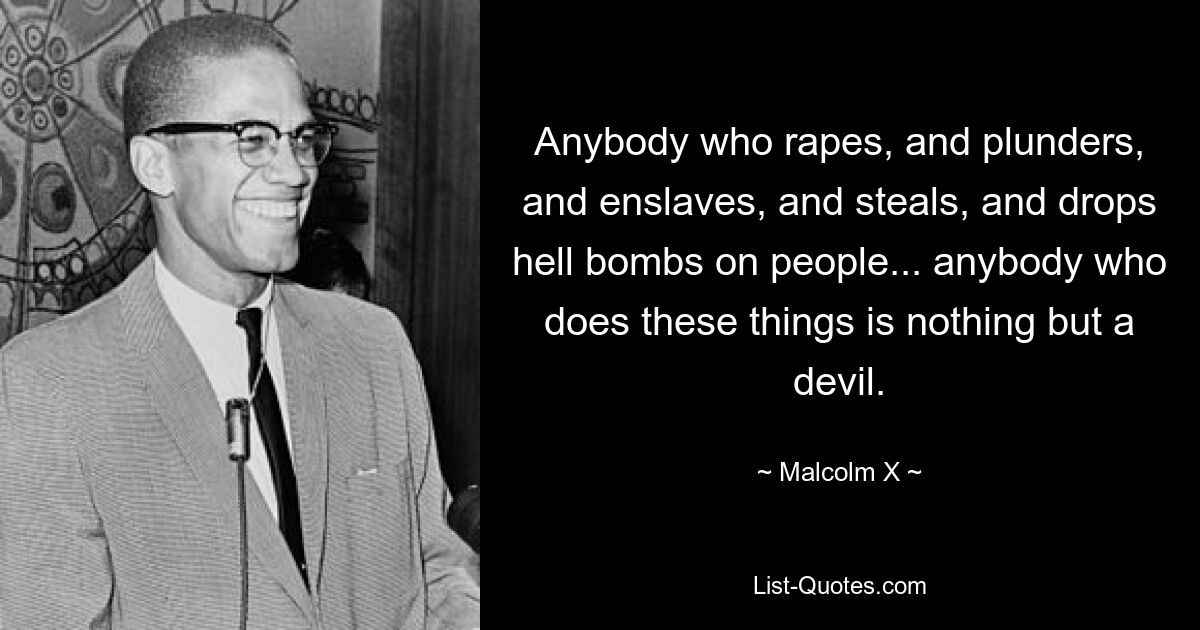 Anybody who rapes, and plunders, and enslaves, and steals, and drops hell bombs on people... anybody who does these things is nothing but a devil. — © Malcolm X