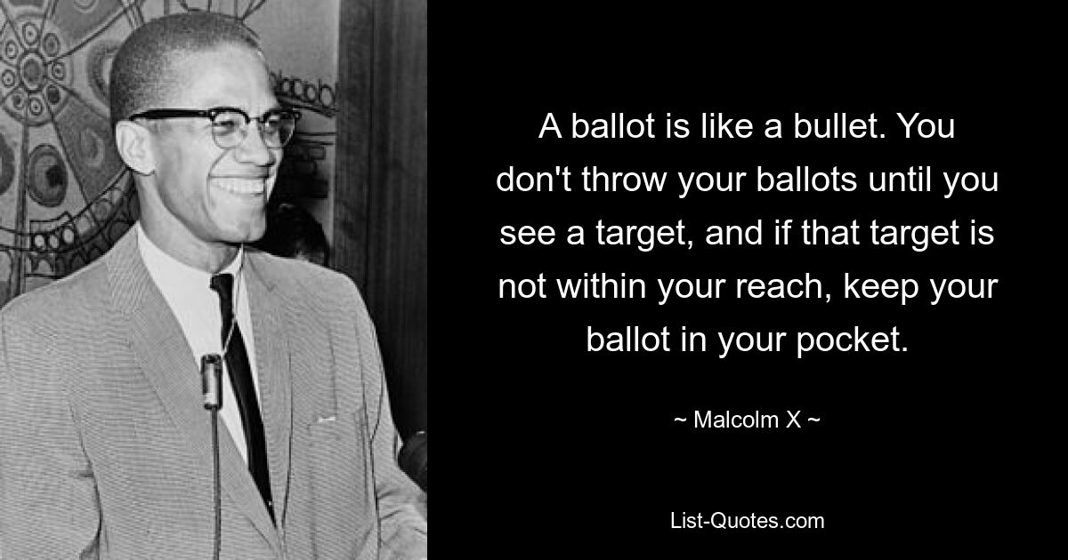 Бюллетень похож на пулю. Вы не бросаете свои бюллетени, пока не увидите цель, и если эта цель не находится в пределах вашей досягаемости, держите свой бюллетень в кармане. — © Малкольм Икс 