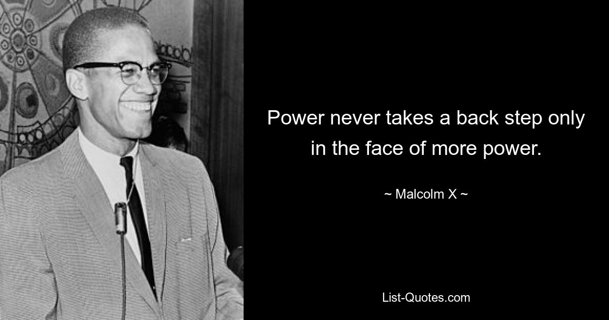 Power never takes a back step only in the face of more power. — © Malcolm X