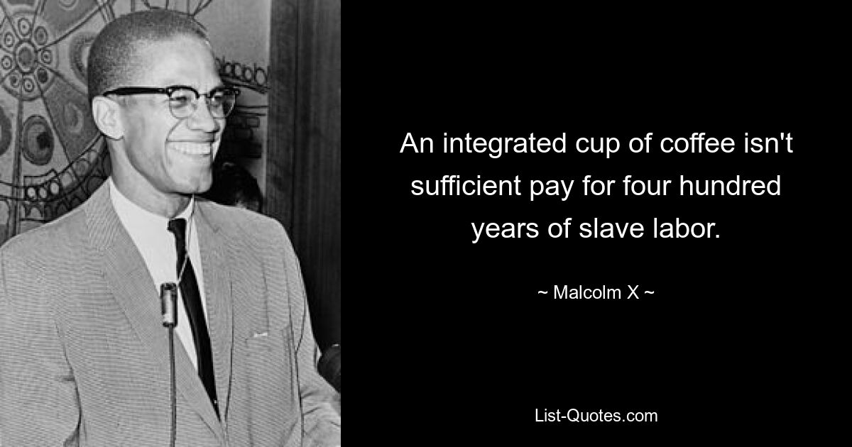 An integrated cup of coffee isn't sufficient pay for four hundred years of slave labor. — © Malcolm X