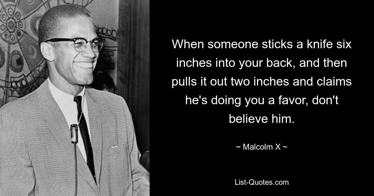 When someone sticks a knife six inches into your back, and then pulls it out two inches and claims he's doing you a favor, don't believe him. — © Malcolm X