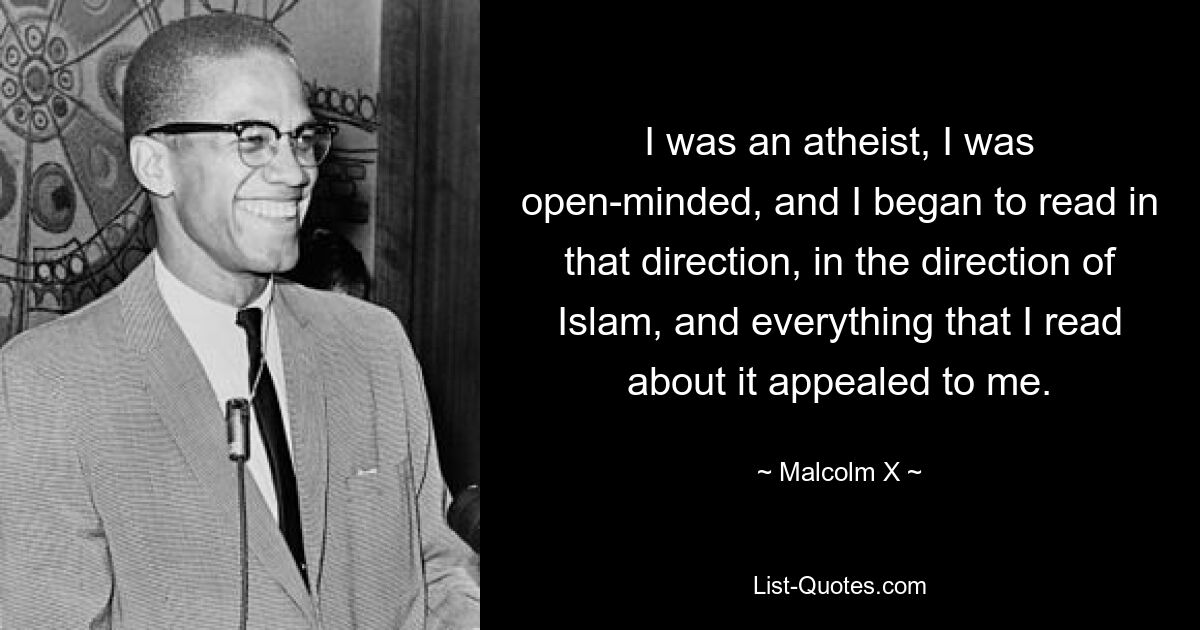 I was an atheist, I was open-minded, and I began to read in that direction, in the direction of Islam, and everything that I read about it appealed to me. — © Malcolm X