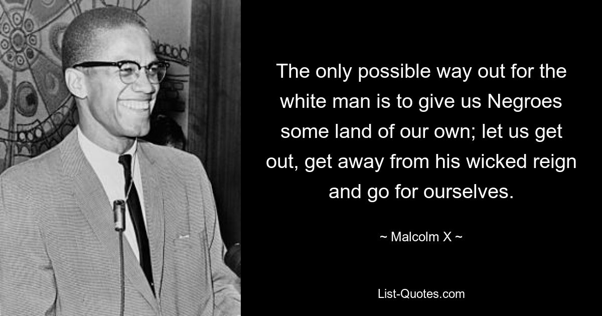 The only possible way out for the white man is to give us Negroes some land of our own; let us get out, get away from his wicked reign and go for ourselves. — © Malcolm X