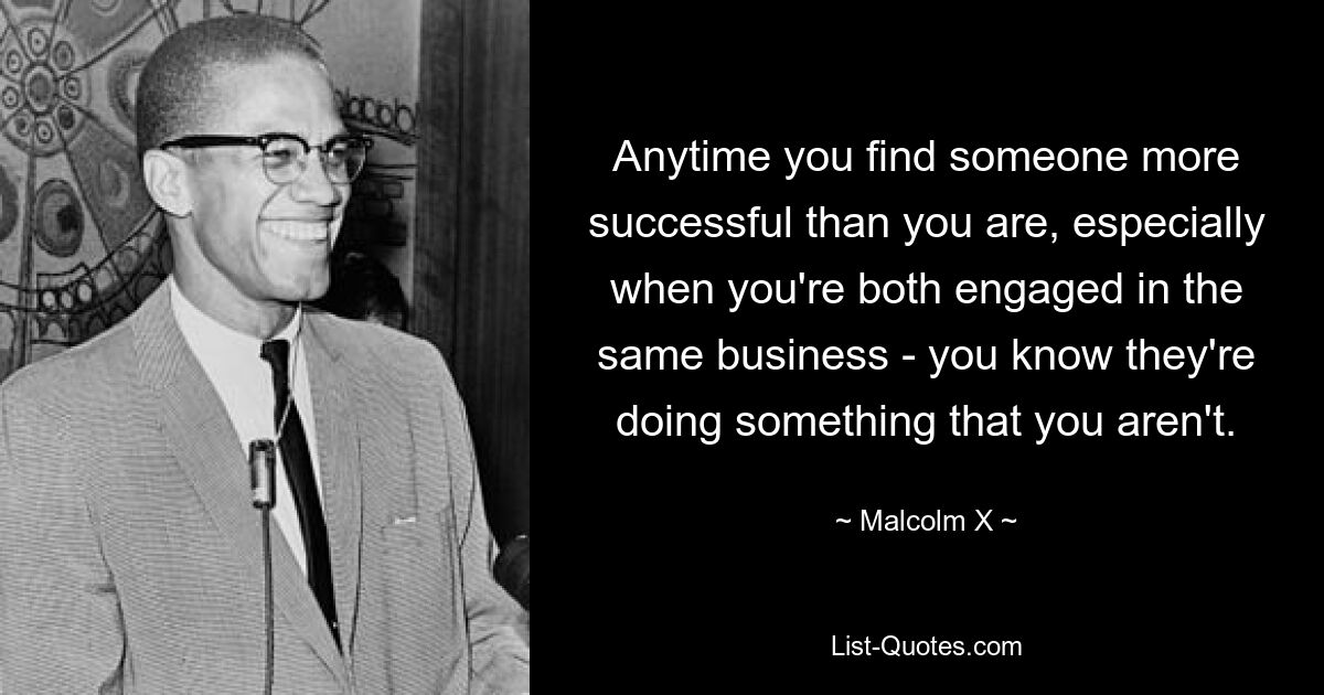 Anytime you find someone more successful than you are, especially when you're both engaged in the same business - you know they're doing something that you aren't. — © Malcolm X