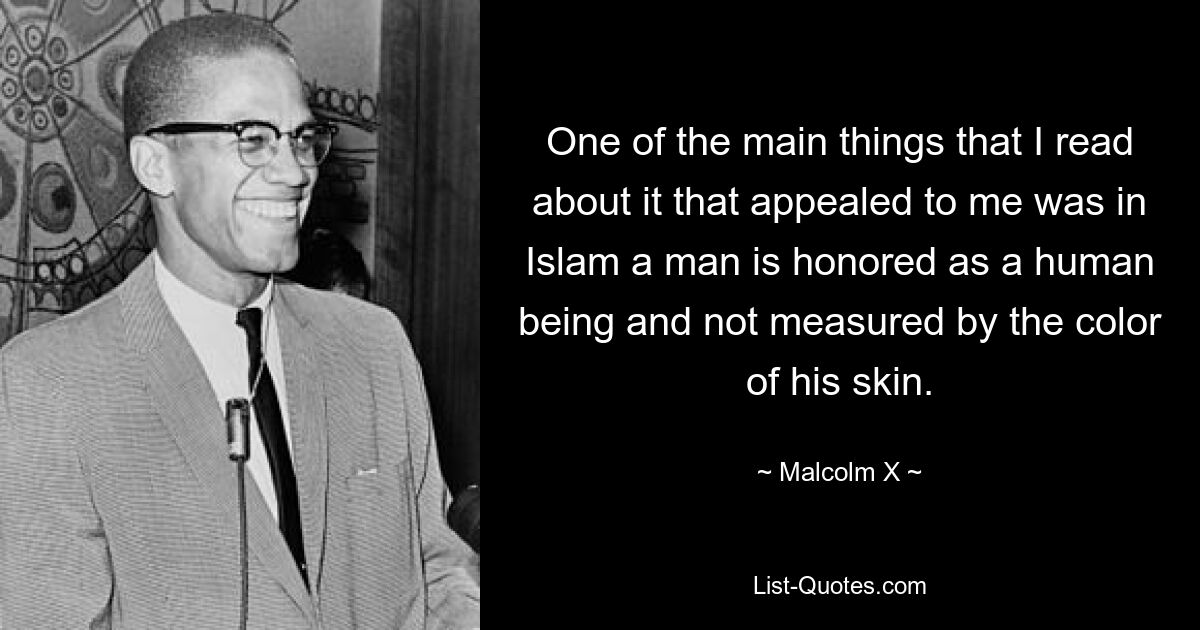 One of the main things that I read about it that appealed to me was in Islam a man is honored as a human being and not measured by the color of his skin. — © Malcolm X