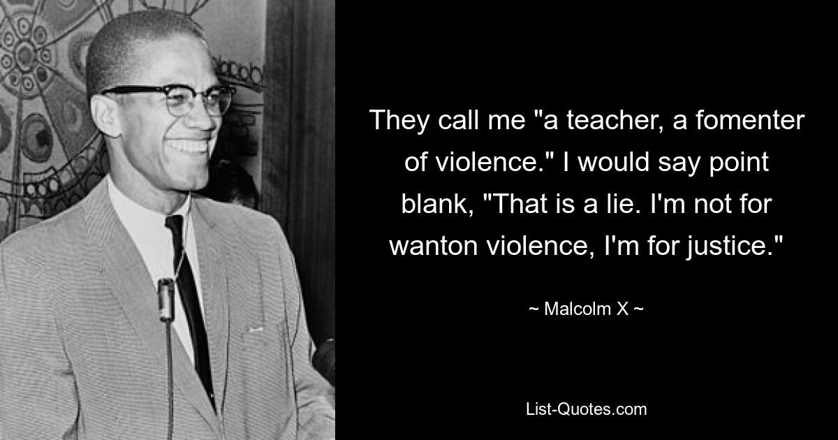 They call me "a teacher, a fomenter of violence." I would say point blank, "That is a lie. I'm not for wanton violence, I'm for justice." — © Malcolm X