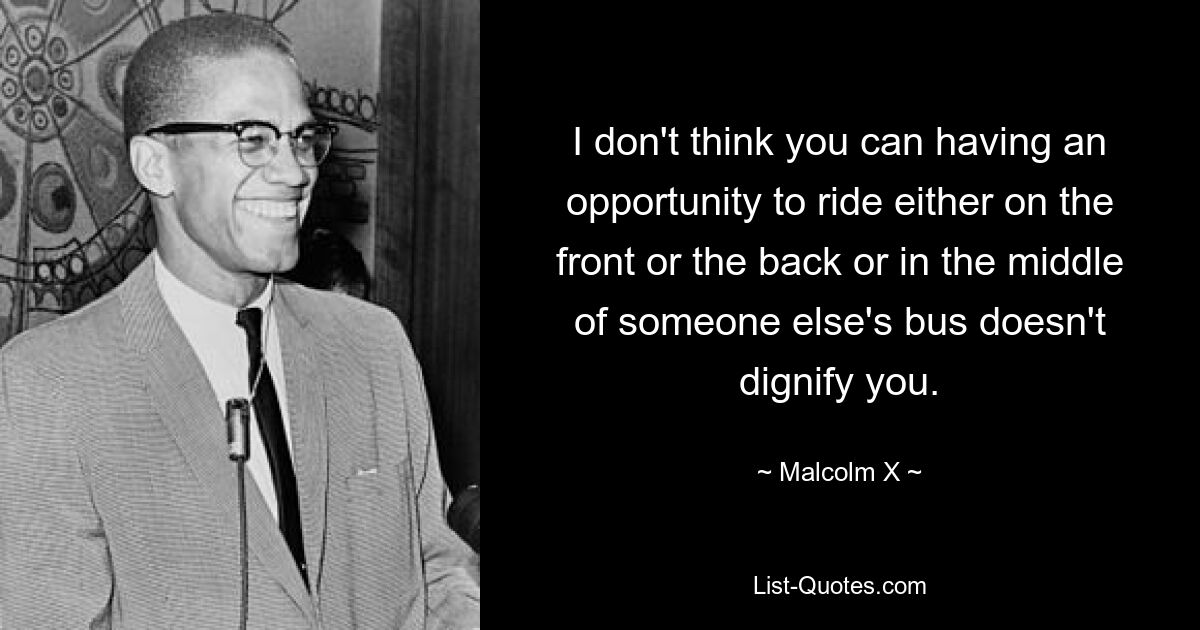 I don't think you can having an opportunity to ride either on the front or the back or in the middle of someone else's bus doesn't dignify you. — © Malcolm X