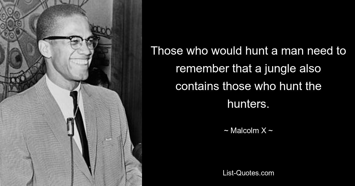 Those who would hunt a man need to remember that a jungle also contains those who hunt the hunters. — © Malcolm X