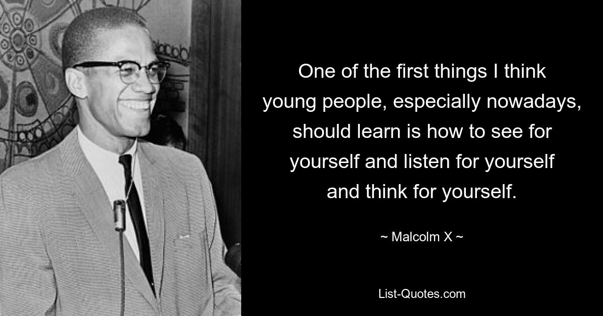 One of the first things I think young people, especially nowadays, should learn is how to see for yourself and listen for yourself and think for yourself. — © Malcolm X