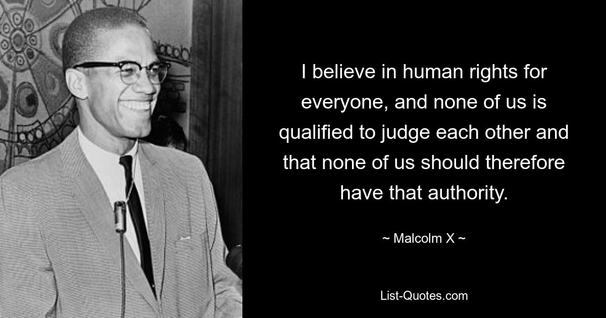 I believe in human rights for everyone, and none of us is qualified to judge each other and that none of us should therefore have that authority. — © Malcolm X