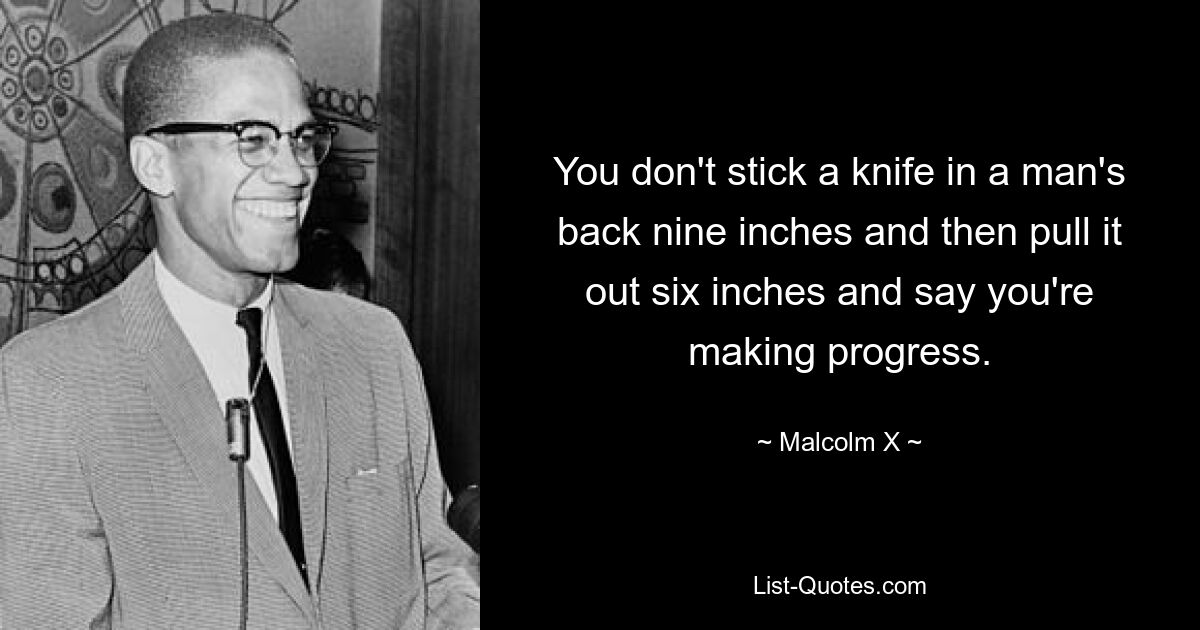 You don't stick a knife in a man's back nine inches and then pull it out six inches and say you're making progress. — © Malcolm X