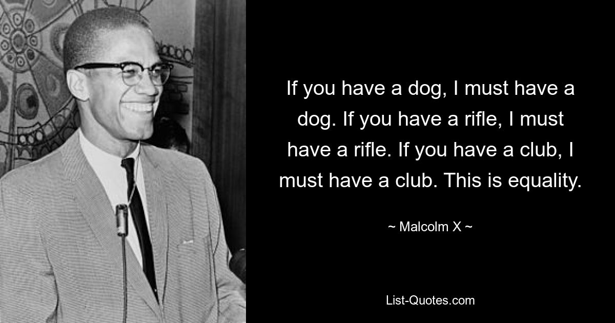 If you have a dog, I must have a dog. If you have a rifle, I must have a rifle. If you have a club, I must have a club. This is equality. — © Malcolm X