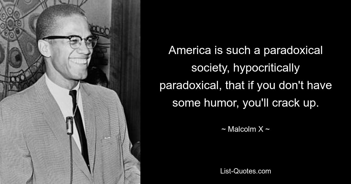 America is such a paradoxical society, hypocritically paradoxical, that if you don't have some humor, you'll crack up. — © Malcolm X