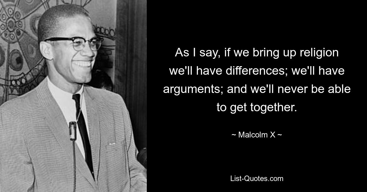 As I say, if we bring up religion we'll have differences; we'll have arguments; and we'll never be able to get together. — © Malcolm X