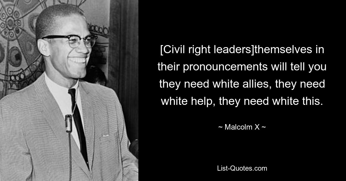 [Civil right leaders]themselves in their pronouncements will tell you they need white allies, they need white help, they need white this. — © Malcolm X