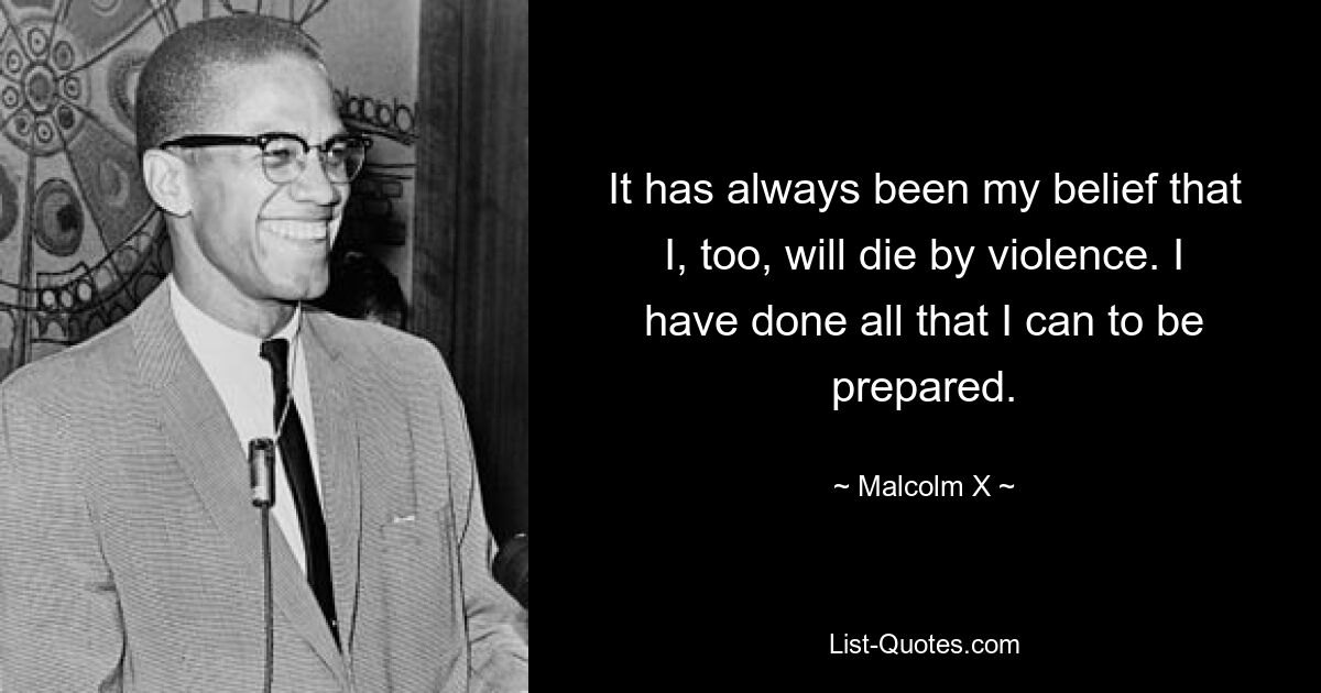 It has always been my belief that I, too, will die by violence. I have done all that I can to be prepared. — © Malcolm X