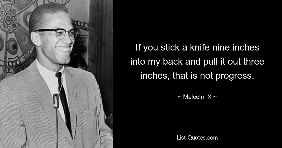 If you stick a knife nine inches into my back and pull it out three inches, that is not progress. — © Malcolm X