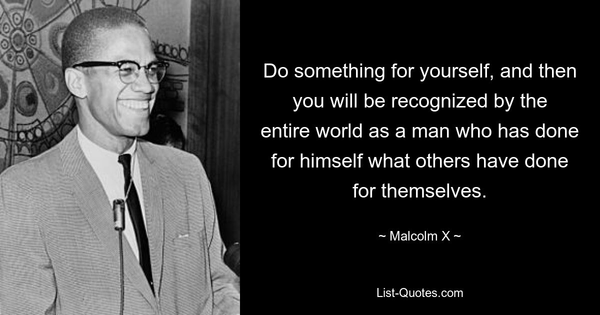 Do something for yourself, and then you will be recognized by the entire world as a man who has done for himself what others have done for themselves. — © Malcolm X