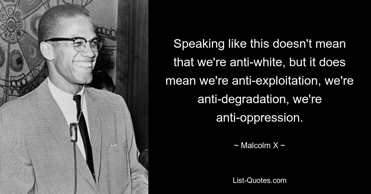 Speaking like this doesn't mean that we're anti-white, but it does mean we're anti-exploitation, we're anti-degradation, we're anti-oppression. — © Malcolm X