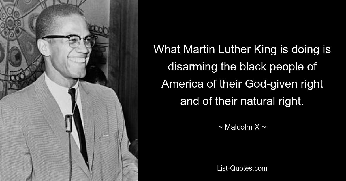 What Martin Luther King is doing is disarming the black people of America of their God-given right and of their natural right. — © Malcolm X