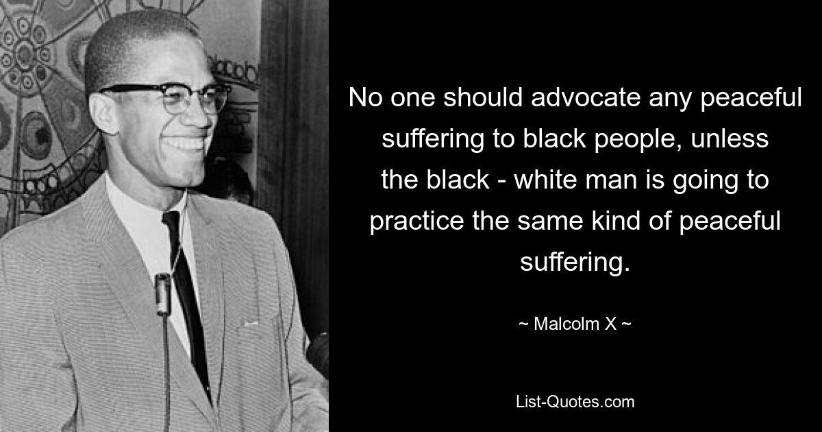 No one should advocate any peaceful suffering to black people, unless the black - white man is going to practice the same kind of peaceful suffering. — © Malcolm X