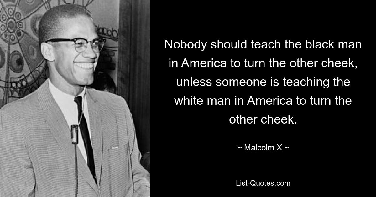 Nobody should teach the black man in America to turn the other cheek, unless someone is teaching the white man in America to turn the other cheek. — © Malcolm X