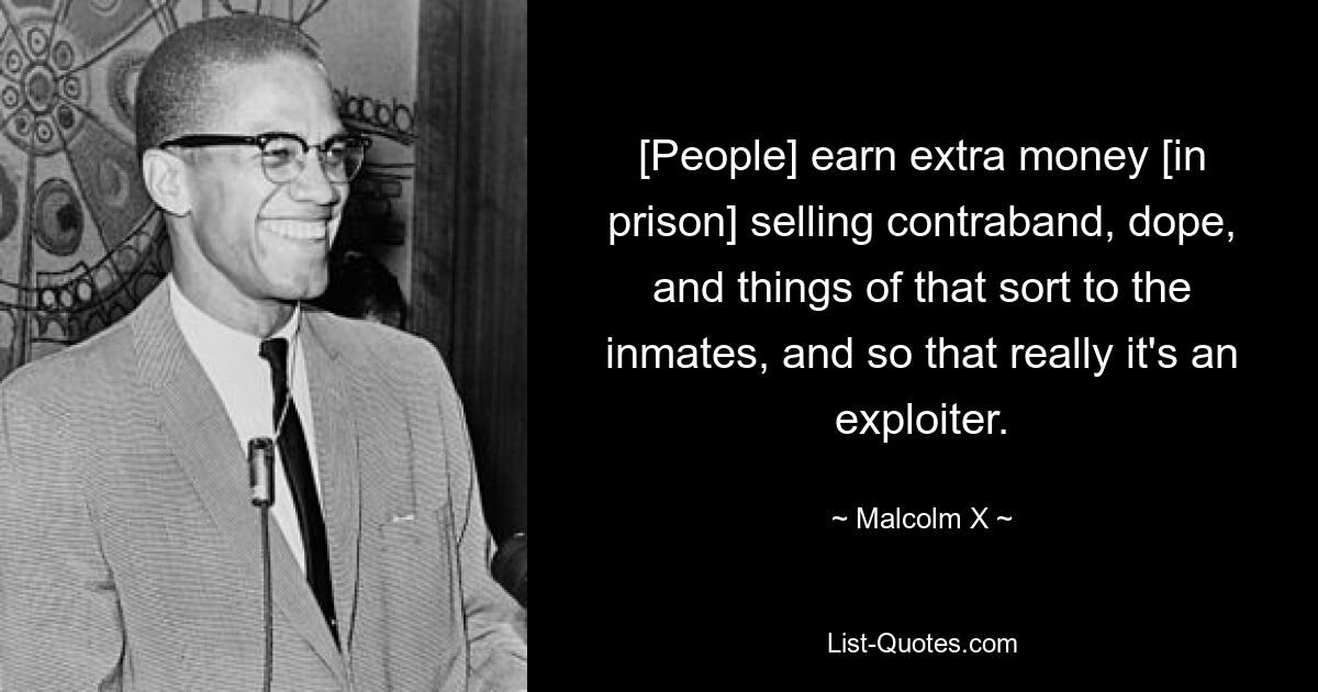 [People] earn extra money [in prison] selling contraband, dope, and things of that sort to the inmates, and so that really it's an exploiter. — © Malcolm X