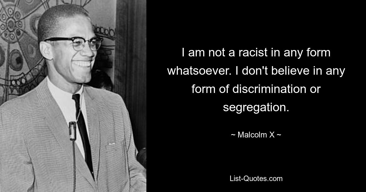 I am not a racist in any form whatsoever. I don't believe in any form of discrimination or segregation. — © Malcolm X