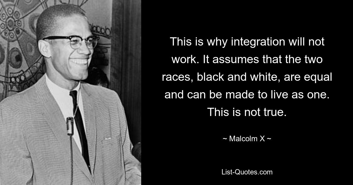 This is why integration will not work. It assumes that the two races, black and white, are equal and can be made to live as one. This is not true. — © Malcolm X