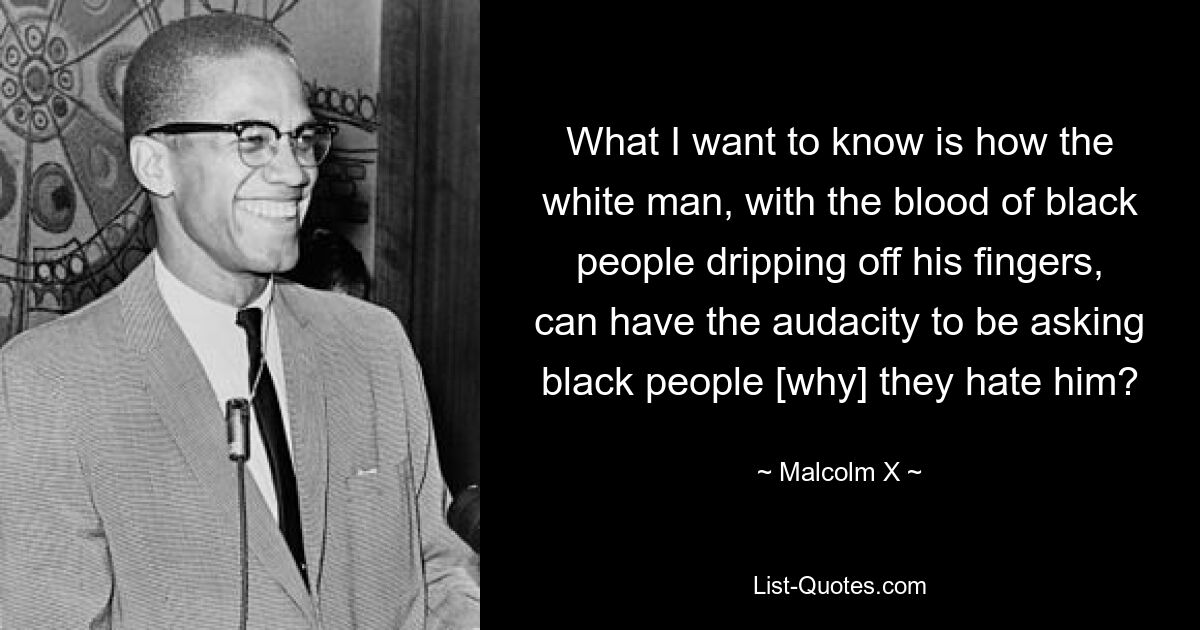 What I want to know is how the white man, with the blood of black people dripping off his fingers, can have the audacity to be asking black people [why] they hate him? — © Malcolm X