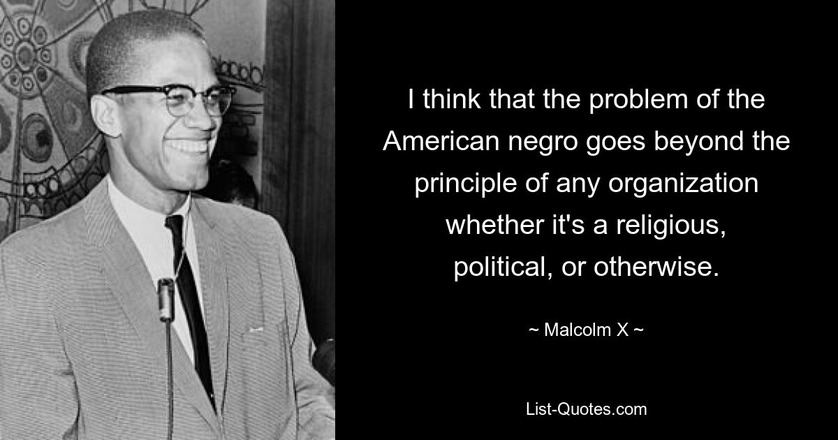 I think that the problem of the American negro goes beyond the principle of any organization whether it's a religious, political, or otherwise. — © Malcolm X