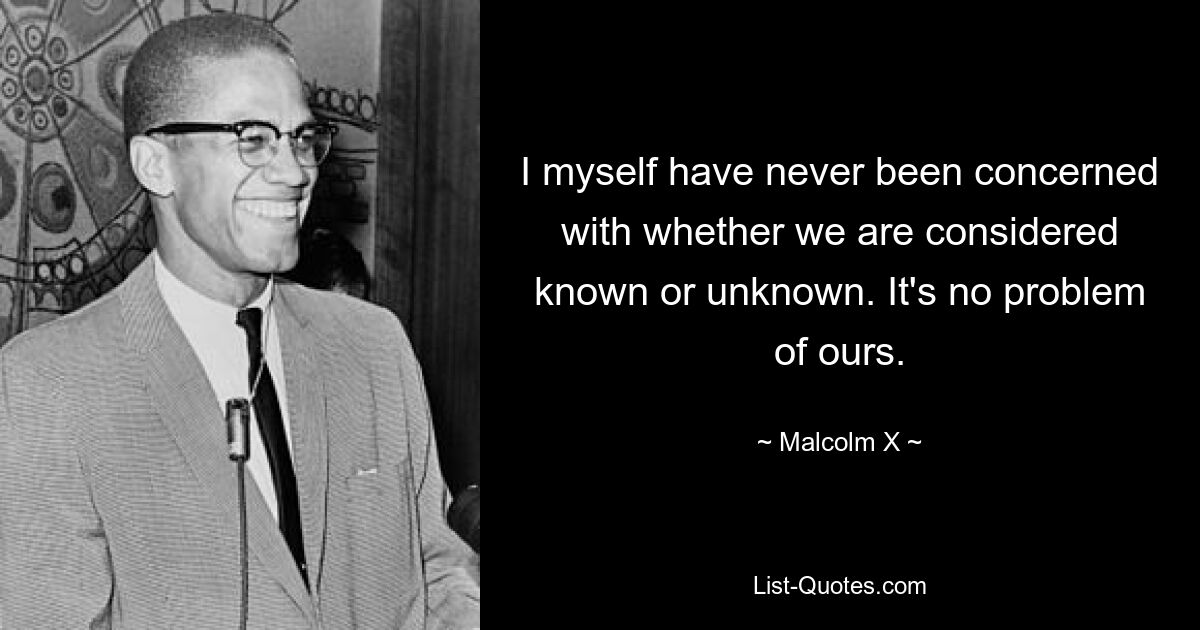 I myself have never been concerned with whether we are considered known or unknown. It's no problem of ours. — © Malcolm X