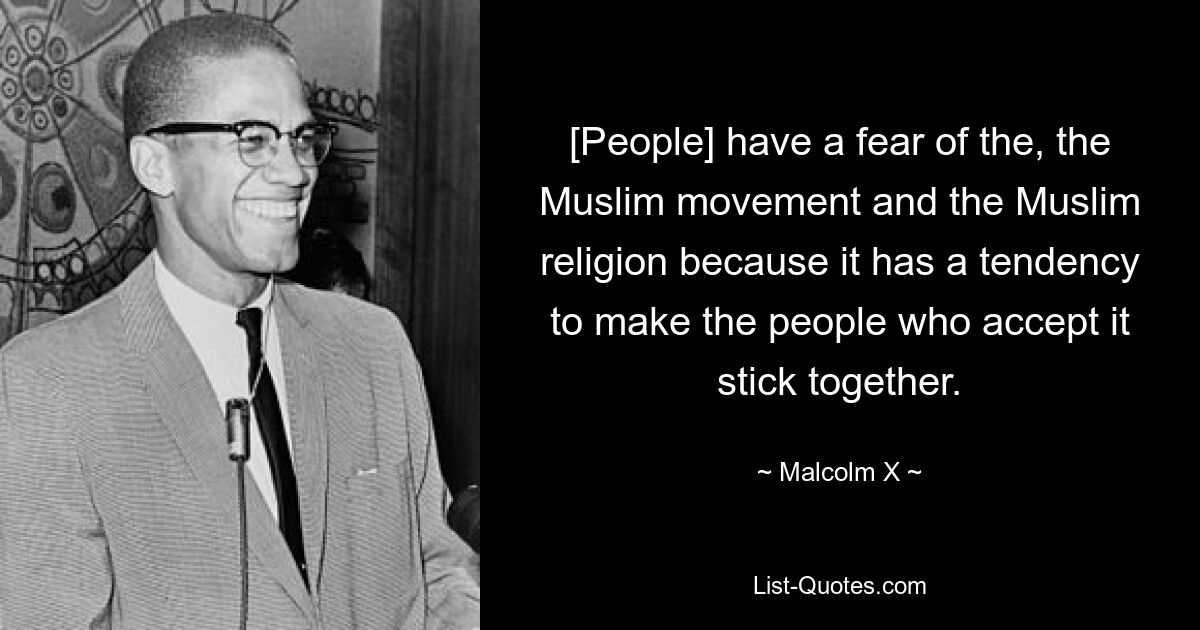 [People] have a fear of the, the Muslim movement and the Muslim religion because it has a tendency to make the people who accept it stick together. — © Malcolm X