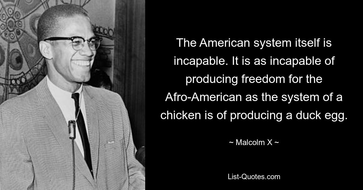 The American system itself is incapable. It is as incapable of producing freedom for the Afro-American as the system of a chicken is of producing a duck egg. — © Malcolm X