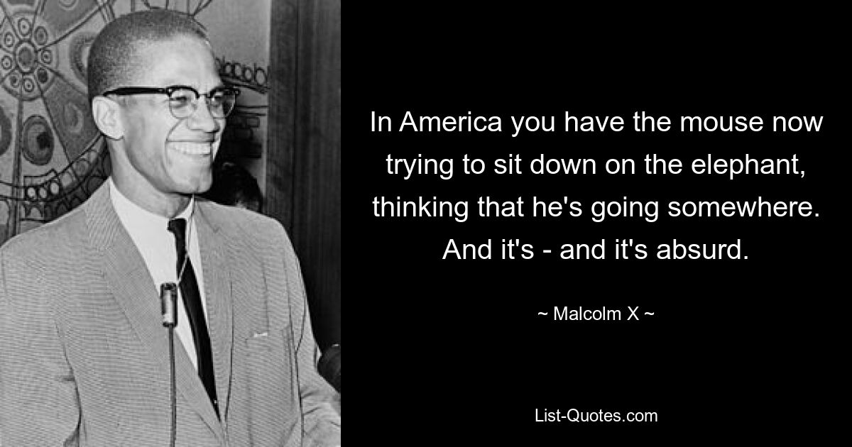 In America you have the mouse now trying to sit down on the elephant, thinking that he's going somewhere. And it's - and it's absurd. — © Malcolm X