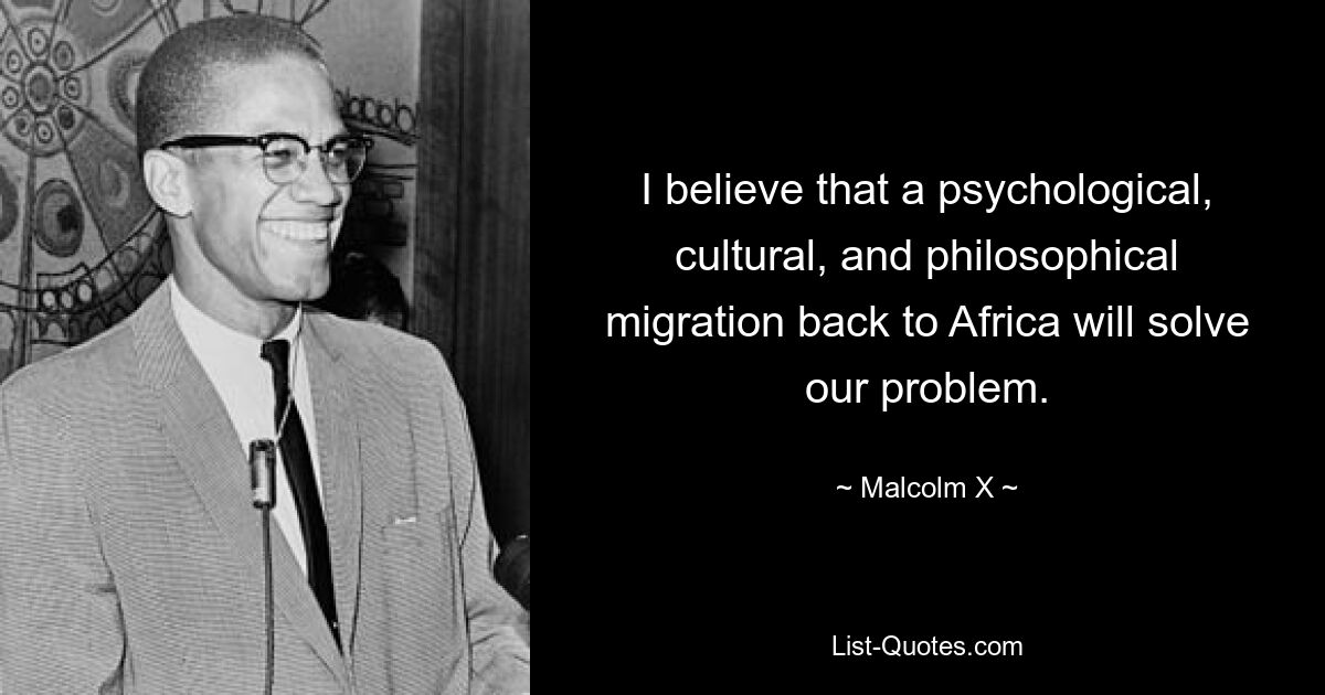 I believe that a psychological, cultural, and philosophical migration back to Africa will solve our problem. — © Malcolm X