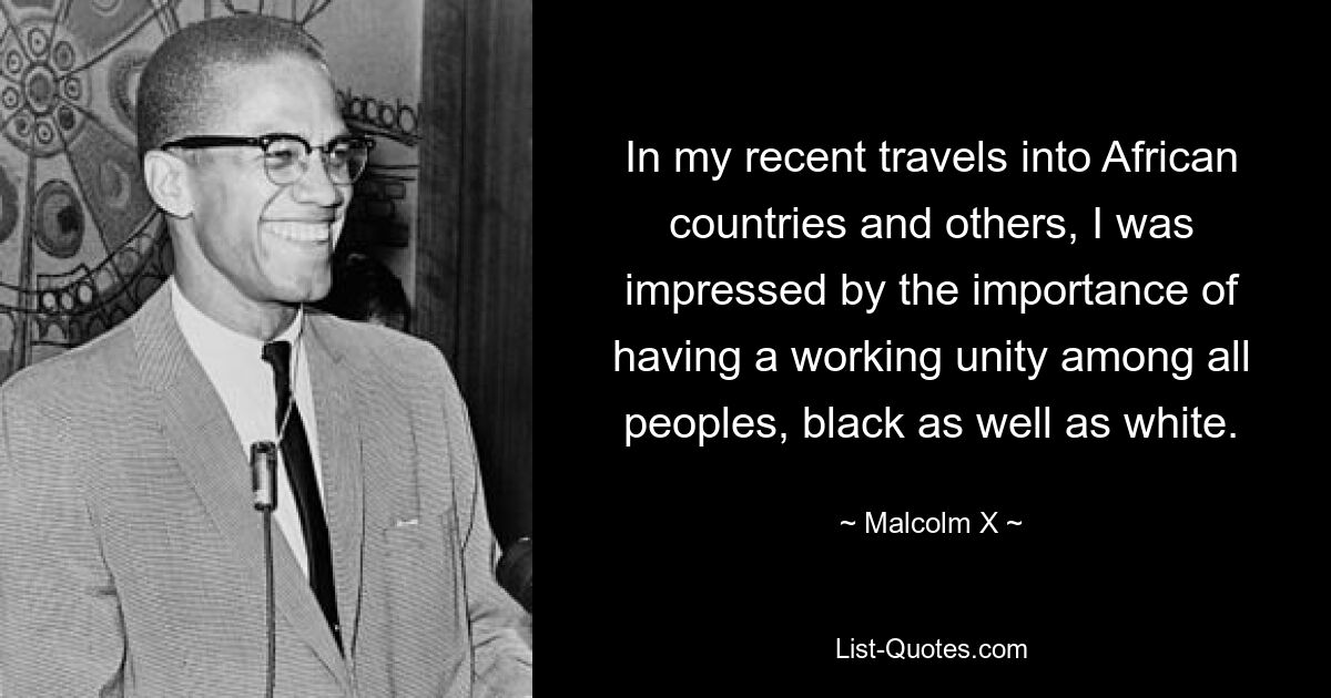 In my recent travels into African countries and others, I was impressed by the importance of having a working unity among all peoples, black as well as white. — © Malcolm X