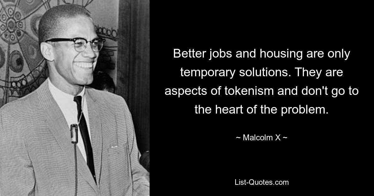 Better jobs and housing are only temporary solutions. They are aspects of tokenism and don't go to the heart of the problem. — © Malcolm X