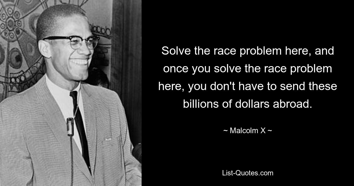 Solve the race problem here, and once you solve the race problem here, you don't have to send these billions of dollars abroad. — © Malcolm X