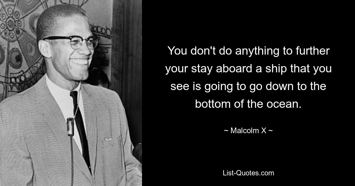 You don't do anything to further your stay aboard a ship that you see is going to go down to the bottom of the ocean. — © Malcolm X