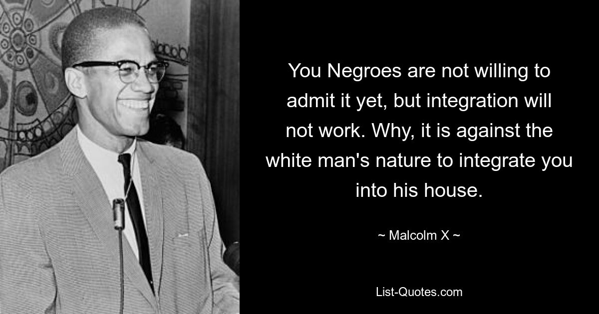 You Negroes are not willing to admit it yet, but integration will not work. Why, it is against the white man's nature to integrate you into his house. — © Malcolm X