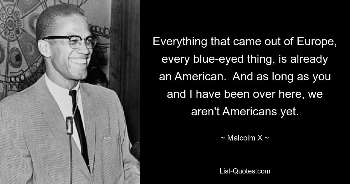 Everything that came out of Europe, every blue-eyed thing, is already an American.  And as long as you and I have been over here, we aren't Americans yet. — © Malcolm X