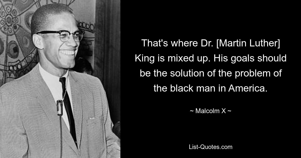 That's where Dr. [Martin Luther] King is mixed up. His goals should be the solution of the problem of the black man in America. — © Malcolm X