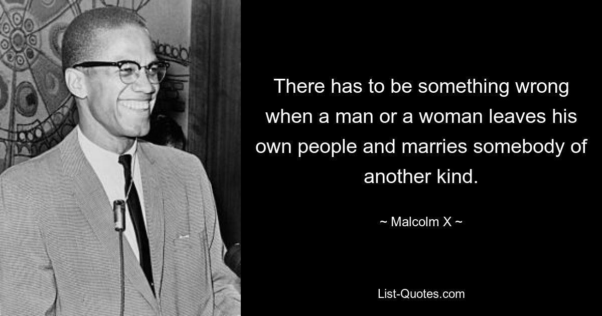 There has to be something wrong when a man or a woman leaves his own people and marries somebody of another kind. — © Malcolm X