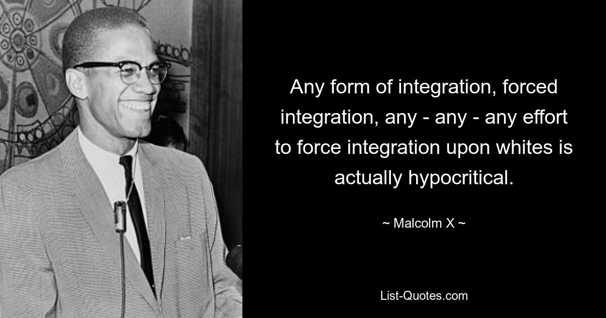 Any form of integration, forced integration, any - any - any effort to force integration upon whites is actually hypocritical. — © Malcolm X